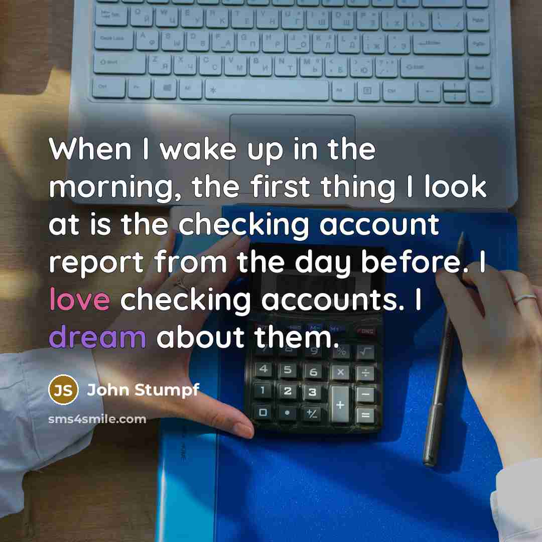 “When I wake up in the morning, the first thing I look at is the checking account report from the day before. I love checking accounts. I dream about them.” quote by John Stumpf