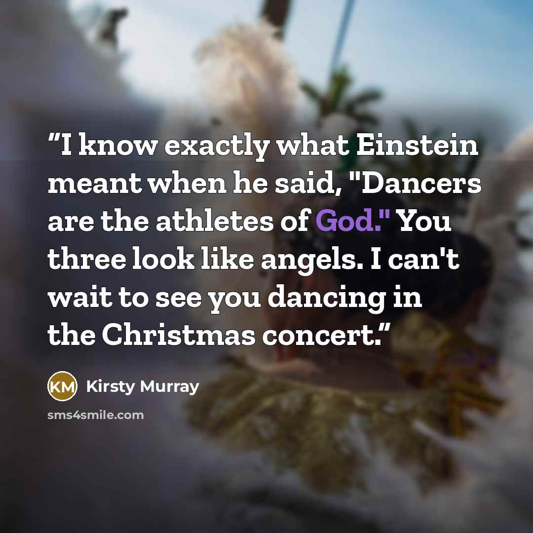 “I know exactly what Einstein meant when he said, "Dancers are the athletes of God." You three look like angels. I can't wait to see you dancing in the Christmas concert.” quote by Kirsty Murray