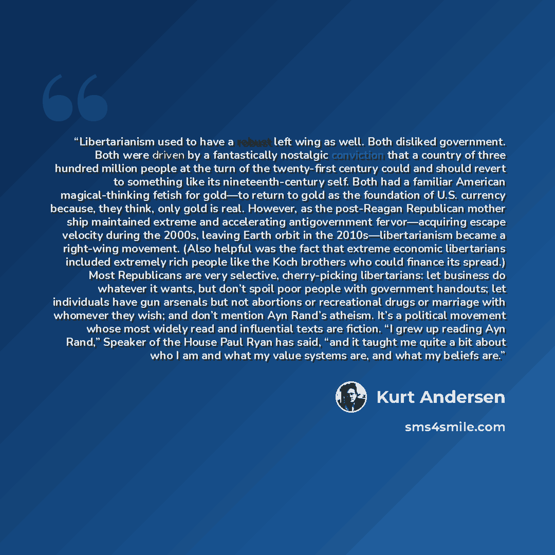 “Libertarianism used to have a robust left wing as well. Both disliked government. Both were driven by a fantastically nostalgic conviction that a country of three hundred million people at the turn of the twenty-first century could and should revert to something like its nineteenth-century self…” quote by Kurt Andersen