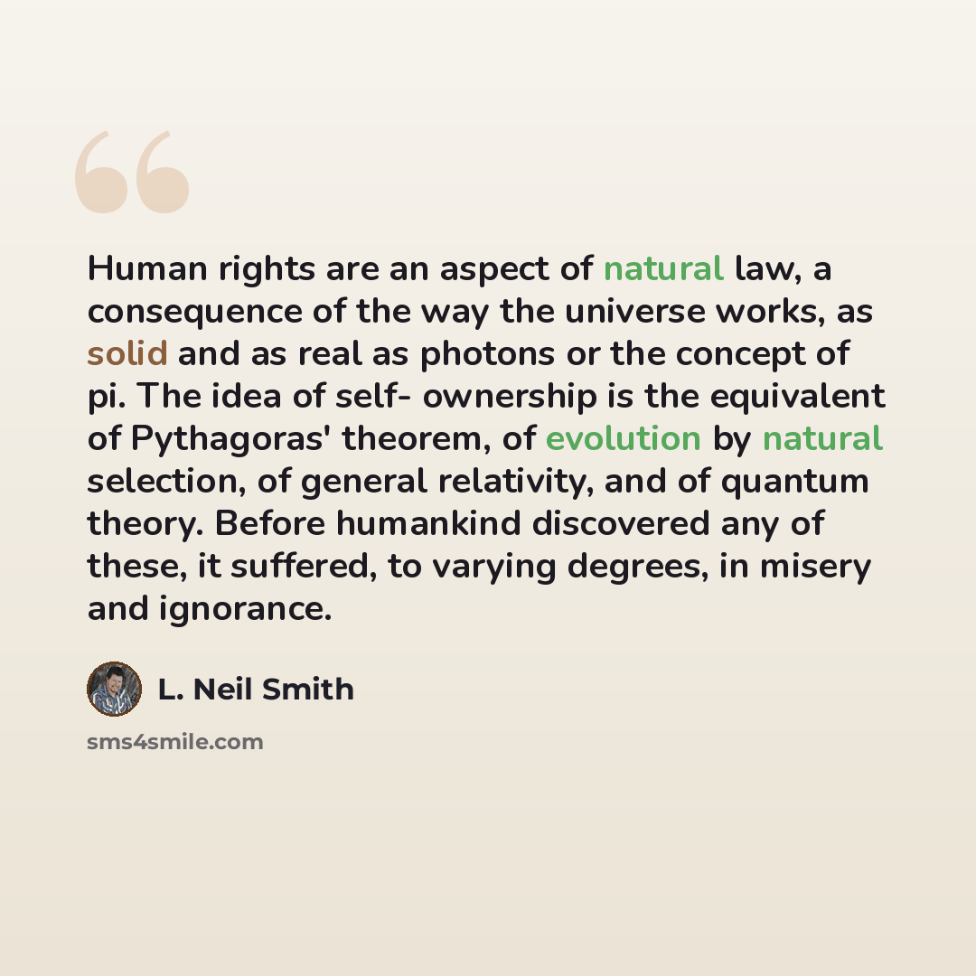 “Human rights are an aspect of natural law, a consequence of the way the universe works, as solid and as real as photons or the concept of pi. The idea of self- ownership is the equivalent of Pythagoras' theorem, of evolution by natural selection, of general relativity, and of quantum theory…” quote by L. Neil Smith