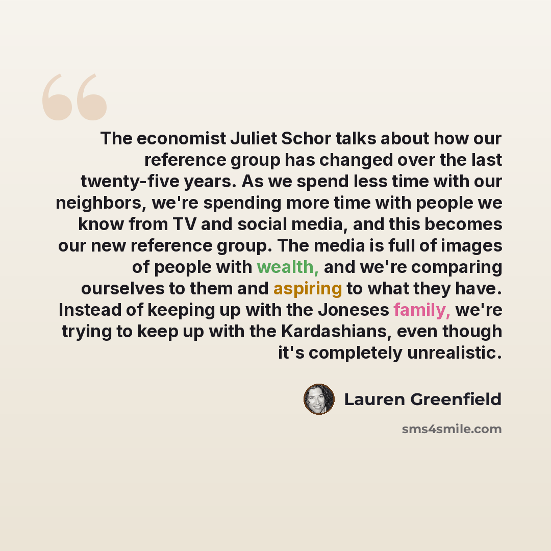“The economist Juliet Schor talks about how our reference group has changed over the last twenty-five years. As we spend less time with our neighbors, we're spending more time with people we know from TV and social media, and this becomes our new reference group. The media is full of images of…” quote by Lauren Greenfield