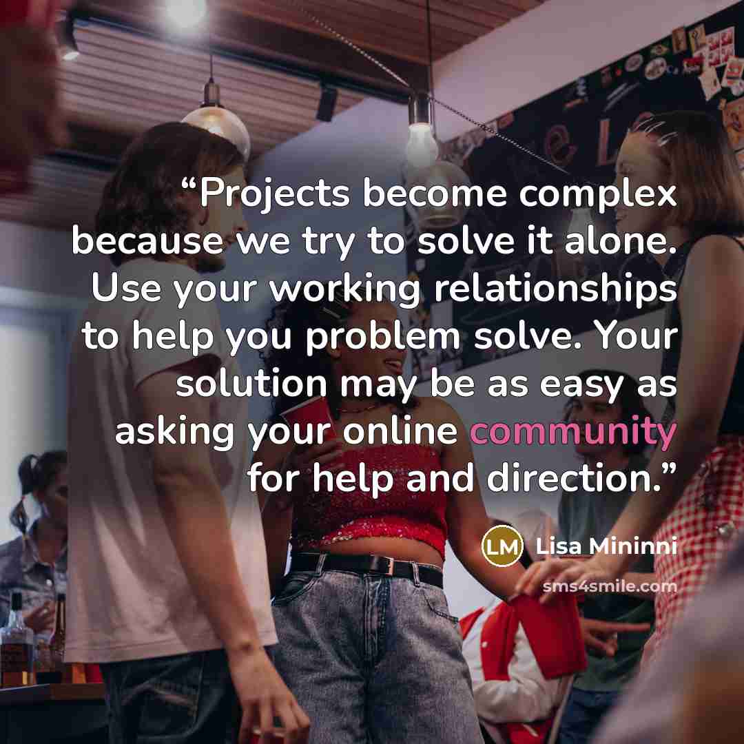 “Projects become complex because we try to solve it alone. Use your working relationships to help you problem solve. Your solution may be as easy as asking your online community for help and direction.” quote by Lisa Mininni