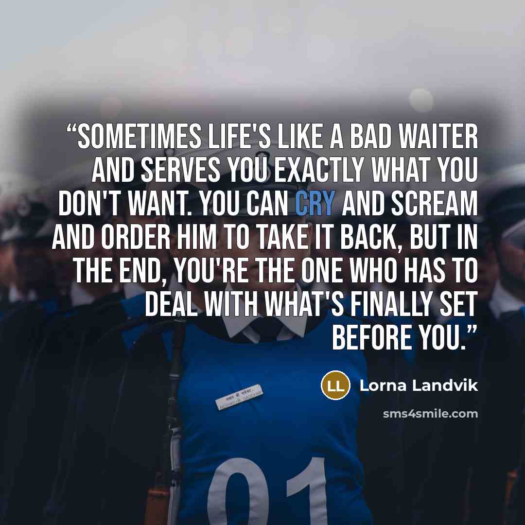 “sometimes life's like a bad waiter and serves you exactly what you don't want. You can cry and scream and order him to take it back, but in the end, you're the one who has to deal with what's finally set before you.” quote by Lorna Landvik