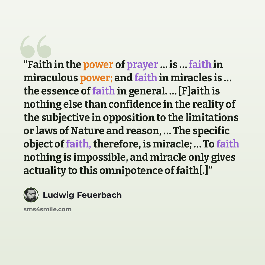 “Faith in the power of prayer … is … faith in miraculous power; and faith in miracles is … the essence of faith in general. … [F]aith is nothing else than confidence in the reality of the subjective in opposition to the limitations or laws of Nature and reason, … The specific object of faith…” quote by Ludwig Feuerbach