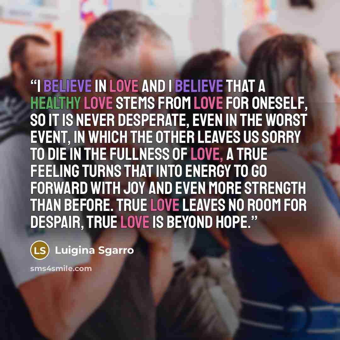 “I believe in love and I believe that a healthy love stems from love for oneself, so it is never desperate, even in the worst event, in which the other leaves us sorry to die in the fullness of love, a true feeling turns that into energy to go forward with joy and even more strength than before…” quote by Luigina Sgarro