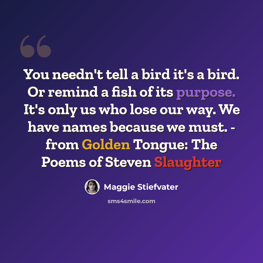 “You needn't tell a bird it's a bird. Or remind a fish of its purpose. It's only us who lose our way. We have names because we must. - from Golden Tongue: The Poems of Steven Slaughter” quote by Maggie Stiefvater