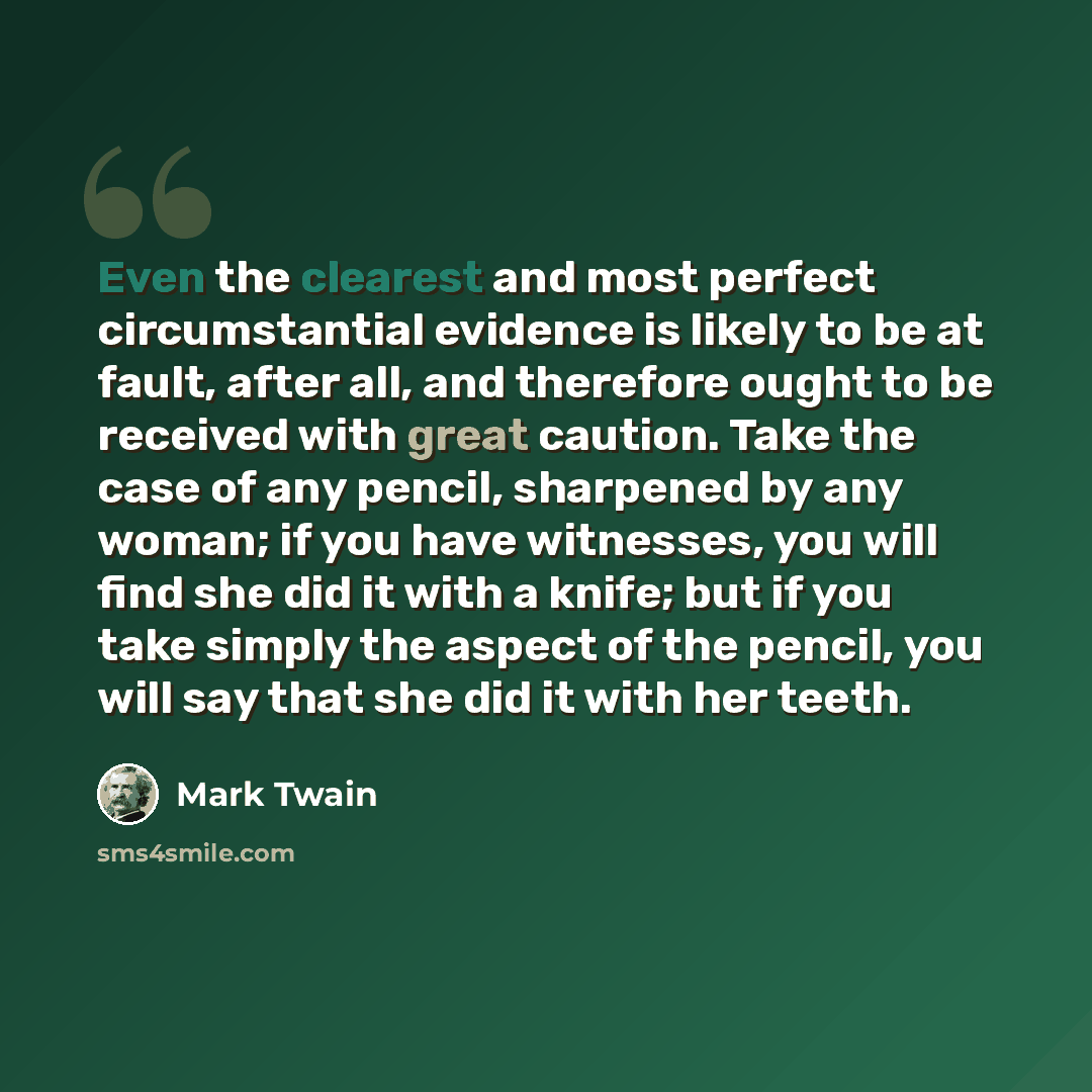 “Even the clearest and most perfect circumstantial evidence is likely to be at fault, after all, and therefore ought to be received with great caution. Take the case of any pencil, sharpened by any woman; if you have witnesses, you will find she did it with a knife; but if you take simply the…” quote by Mark Twain