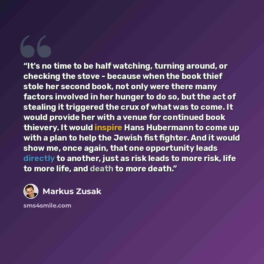 “It's no time to be half watching, turning around, or checking the stove - because when the book thief stole her second book, not only were there many factors involved in her hunger to do so, but the act of stealing it triggered the crux of what was to come. It would provide her with a venue for…” quote by Markus Zusak