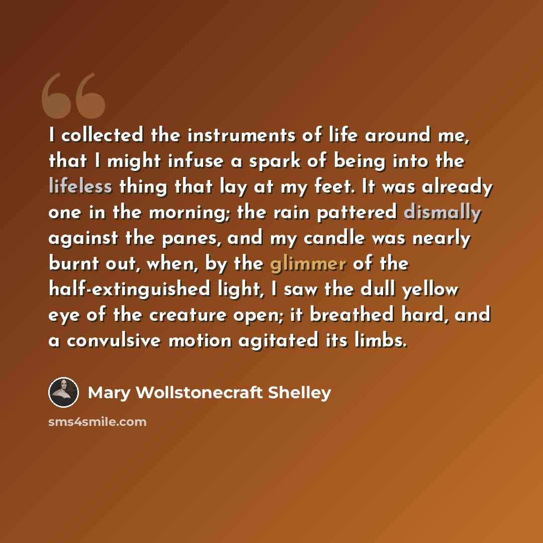 “I collected the instruments of life around me, that I might infuse a spark of being into the lifeless thing that lay at my feet. It was already one in the morning; the rain pattered dismally against the panes, and my candle was nearly burnt out, when, by the glimmer of the half-extinguished light…” quote by Mary Wollstonecraft Shelley