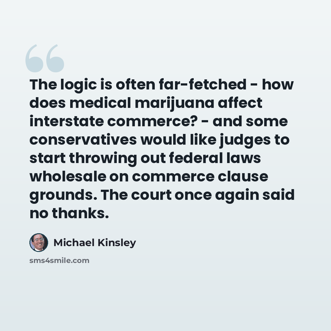 “The logic is often far-fetched - how does medical marijuana affect interstate commerce? - and some conservatives would like judges to start throwing out federal laws wholesale on commerce clause grounds. The court once again said no thanks.” quote by Michael Kinsley