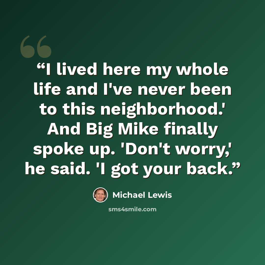“I lived here my whole life and I've never been to this neighborhood.' And Big Mike finally spoke up. 'Don't worry,' he said. 'I got your back.” quote by Michael Lewis