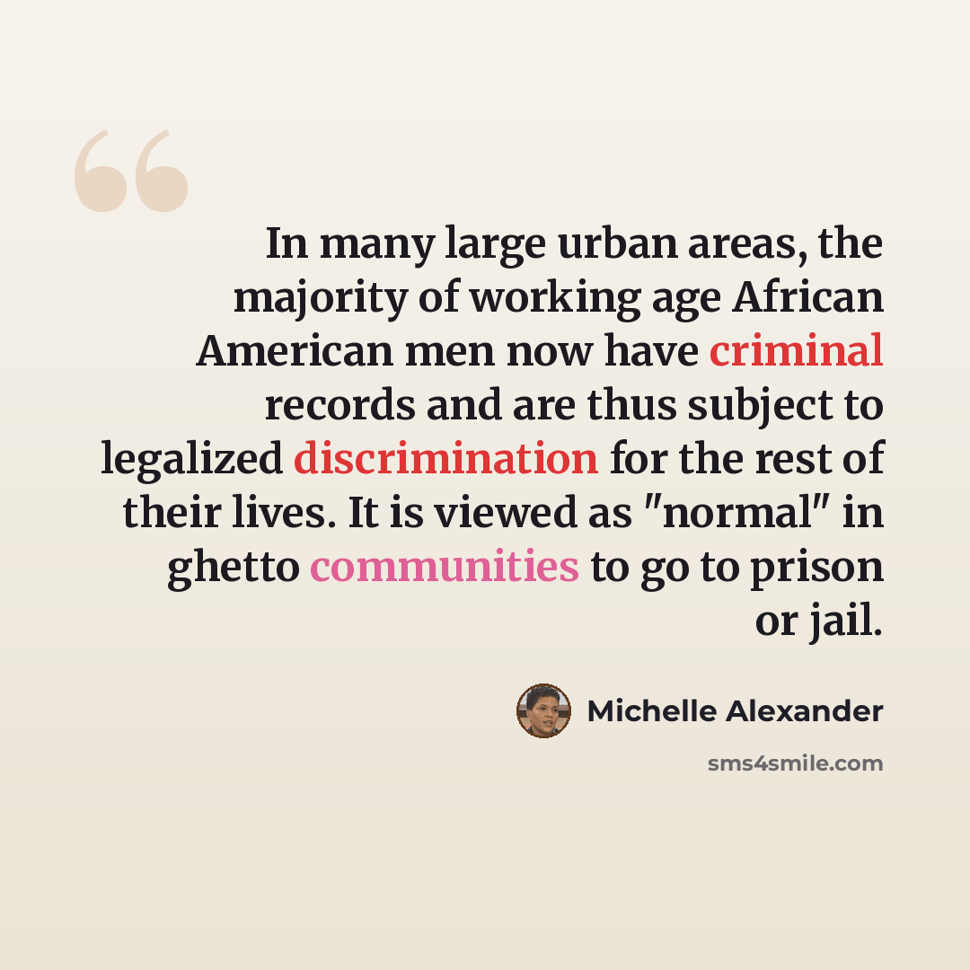 “In many large urban areas, the majority of working age African American men now have criminal records and are thus subject to legalized discrimination for the rest of their lives. It is viewed as "normal" in ghetto communities to go to prison or jail.” quote by Michelle Alexander
