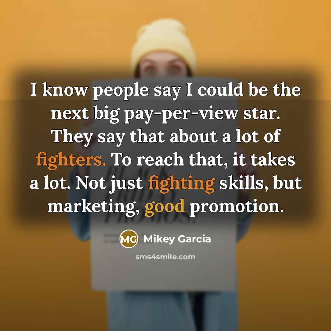 “I know people say I could be the next big pay-per-view star. They say that about a lot of fighters. To reach that, it takes a lot. Not just fighting skills, but marketing, good promotion.” quote by Mikey Garcia