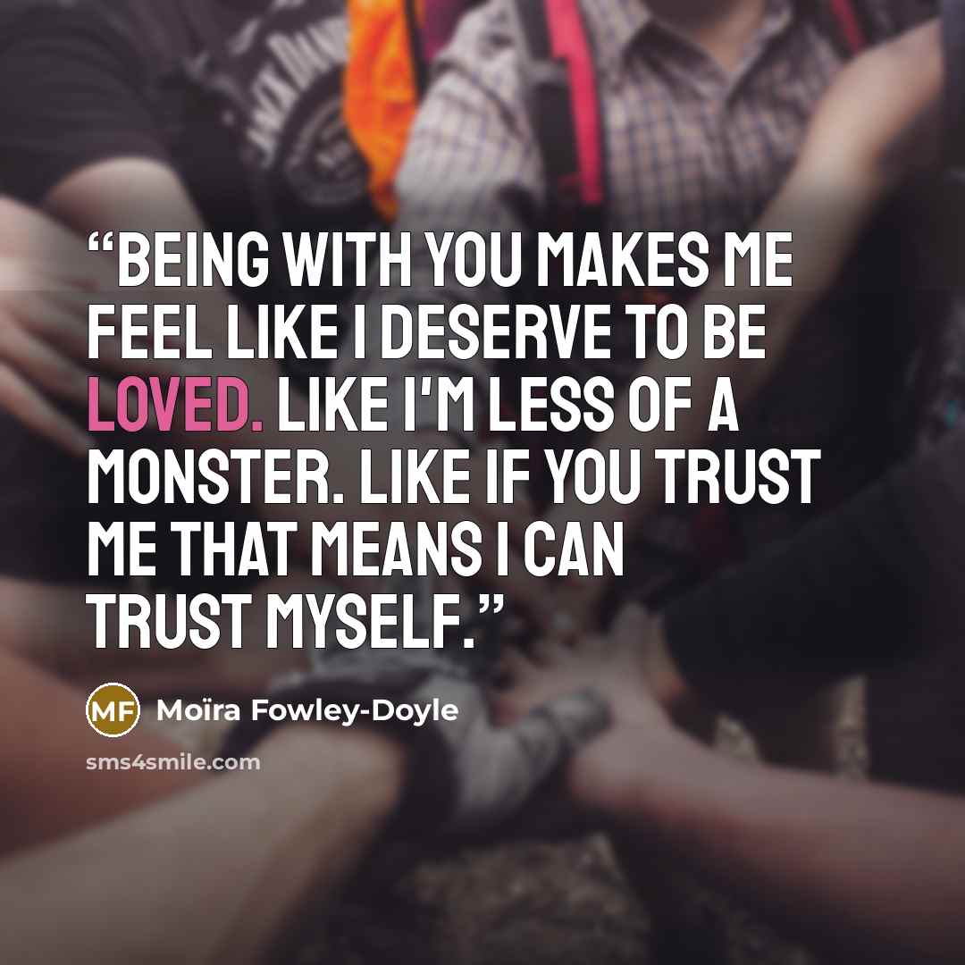 “Being with you makes me feel like I deserve to be loved. Like I'm less of a monster. Like if you trust me that means I can trust myself.” quote by Moïra Fowley-Doyle