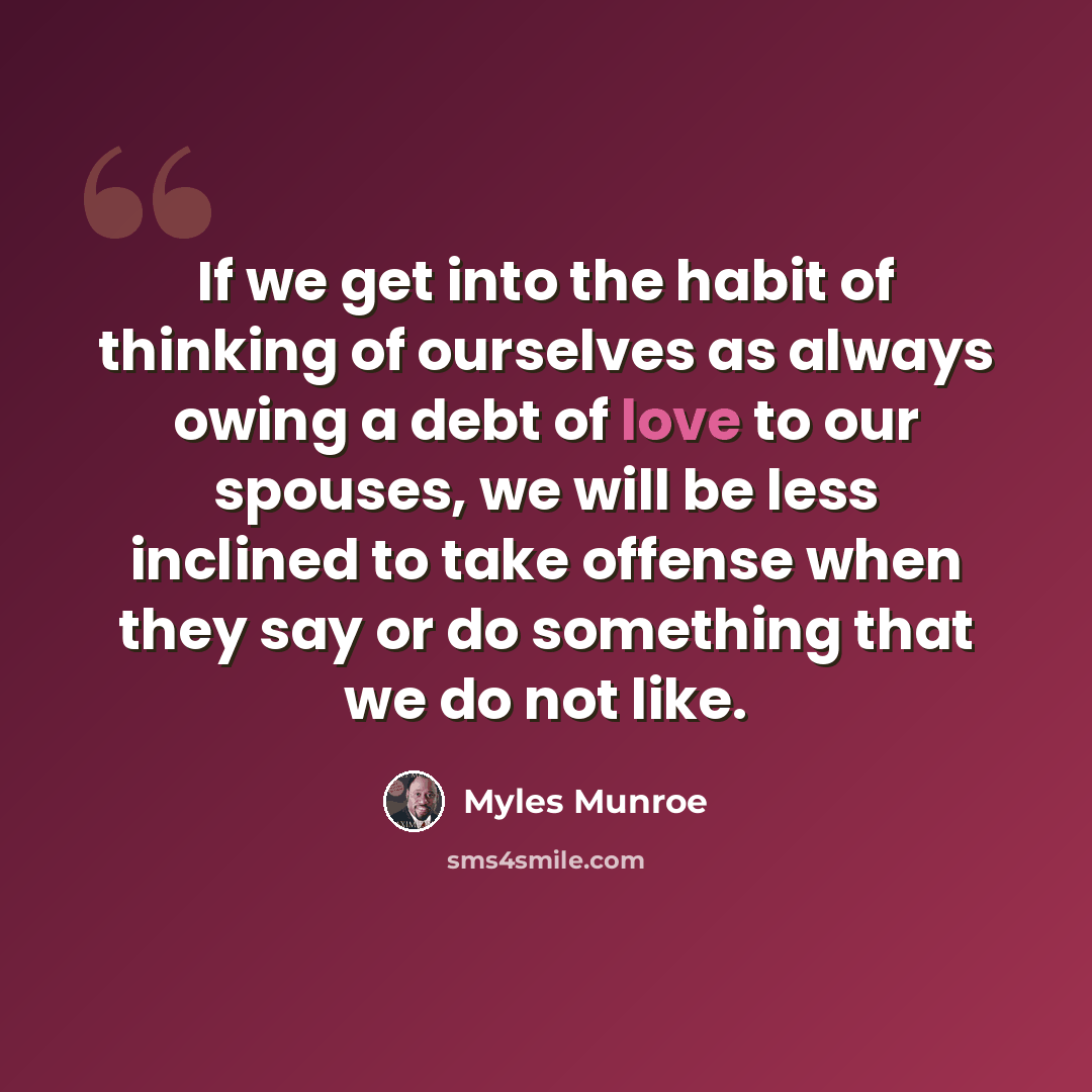 “If we get into the habit of thinking of ourselves as always owing a debt of love to our spouses, we will be less inclined to take offense when they say or do something that we do not like.” quote by Myles Munroe