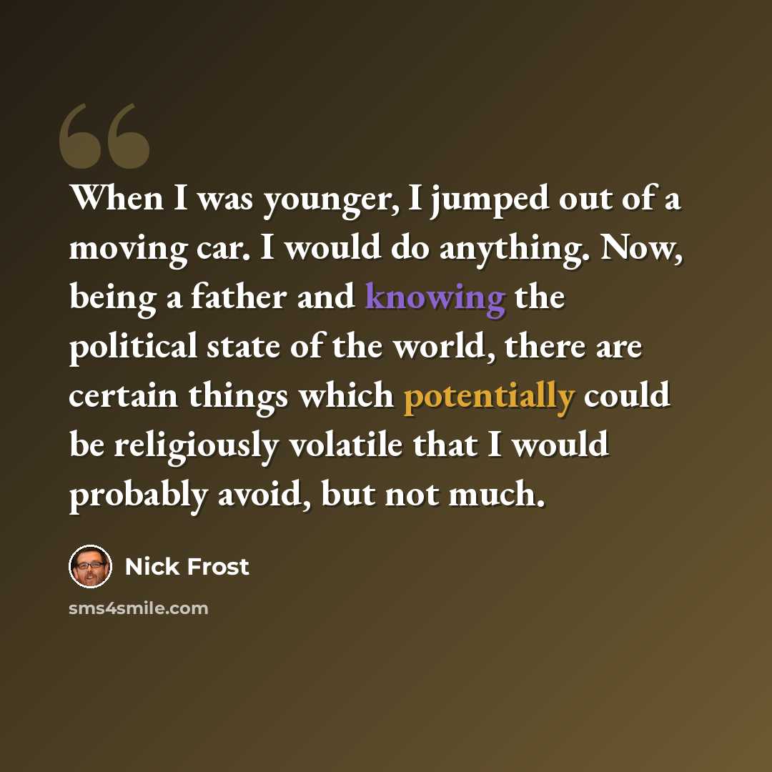 “When I was younger, I jumped out of a moving car. I would do anything. Now, being a father and knowing the political state of the world, there are certain things which potentially could be religiously volatile that I would probably avoid, but not much.” quote by Nick Frost