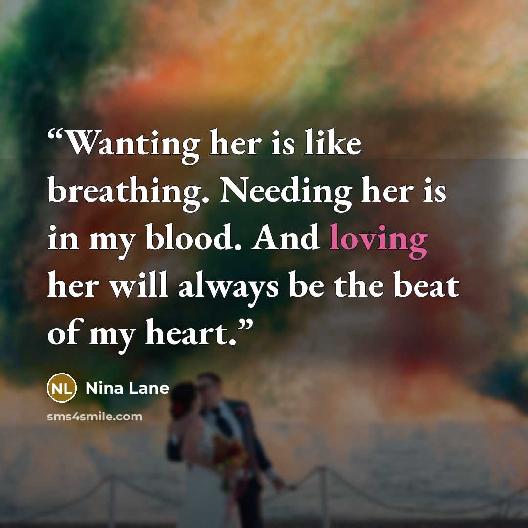 “Wanting her is like breathing. Needing her is in my blood. And loving her will always be the beat of my heart.” quote by Nina Lane