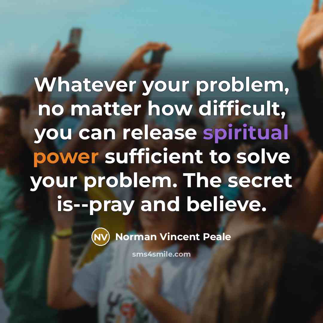 “Whatever your problem, no matter how difficult, you can release spiritual power sufficient to solve your problem. The secret is--pray and believe.” quote by Norman Vincent Peale