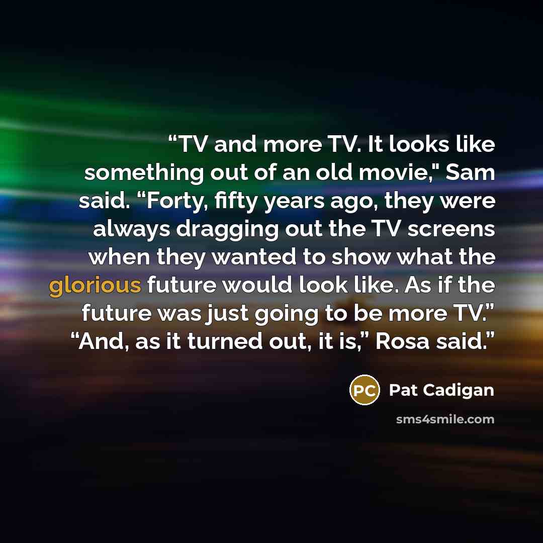 “TV and more TV. It looks like something out of an old movie," Sam said. “Forty, fifty years ago, they were always dragging out the TV screens when they wanted to show what the glorious future would look like. As if the future was just going to be more TV.” “And, as it turned out, it is,” Rosa said.” quote by Pat Cadigan