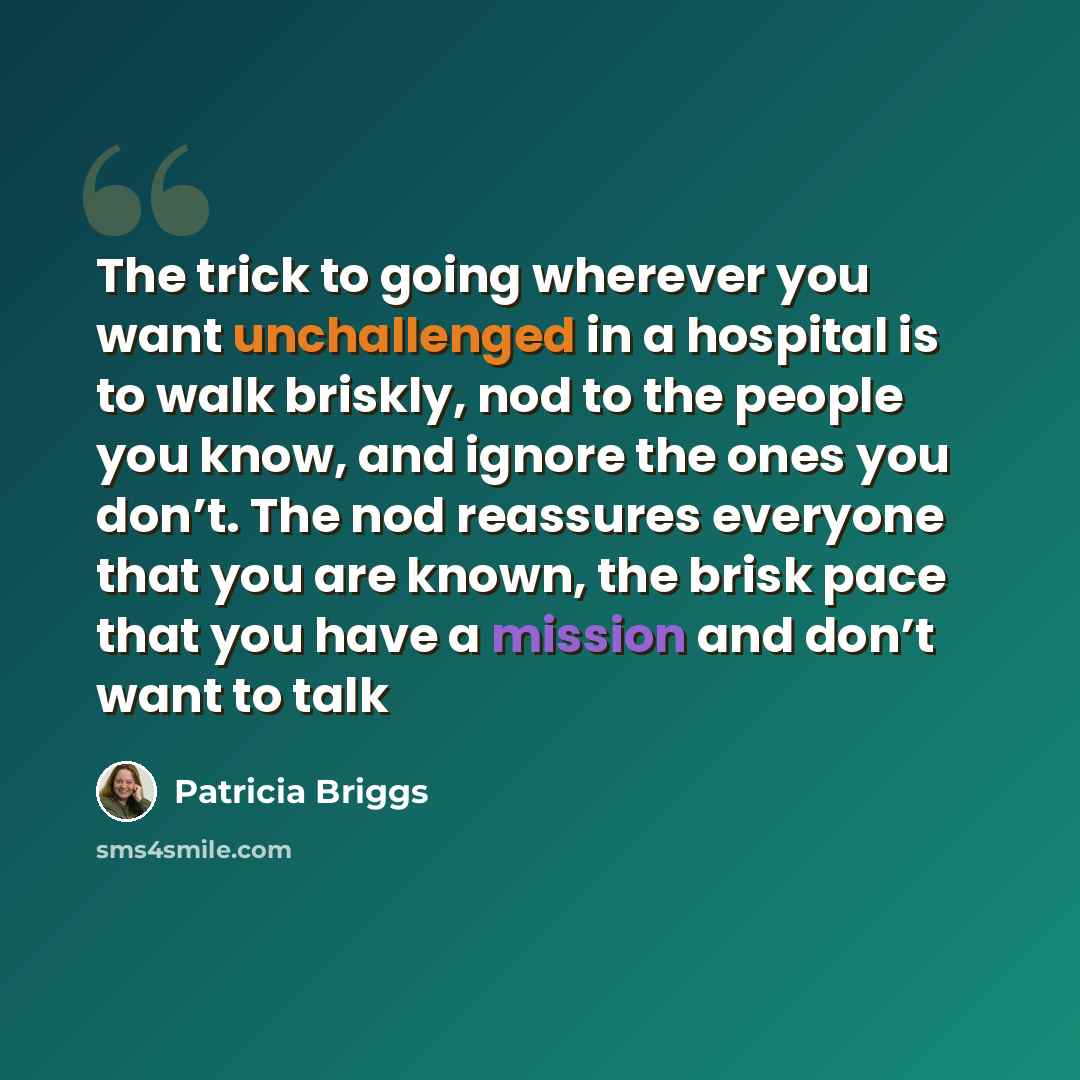 “The trick to going wherever you want unchallenged in a hospital is to walk briskly, nod to the people you know, and ignore the ones you don’t. The nod reassures everyone that you are known, the brisk pace that you have a mission and don’t want to talk” quote by Patricia Briggs