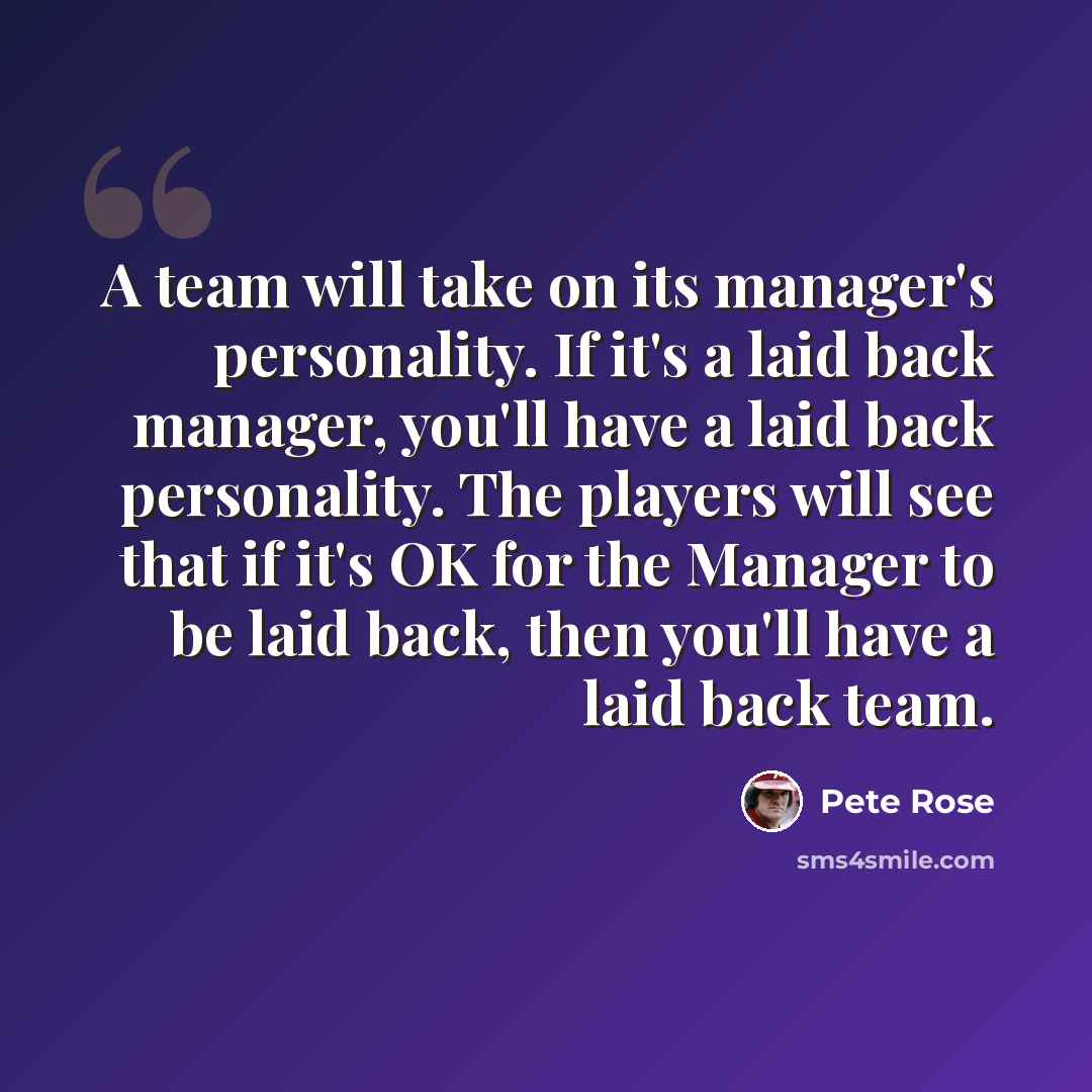 “A team will take on its manager's personality. If it's a laid back manager, you'll have a laid back personality. The players will see that if it's OK for the Manager to be laid back, then you'll have a laid back team.” quote by Pete Rose