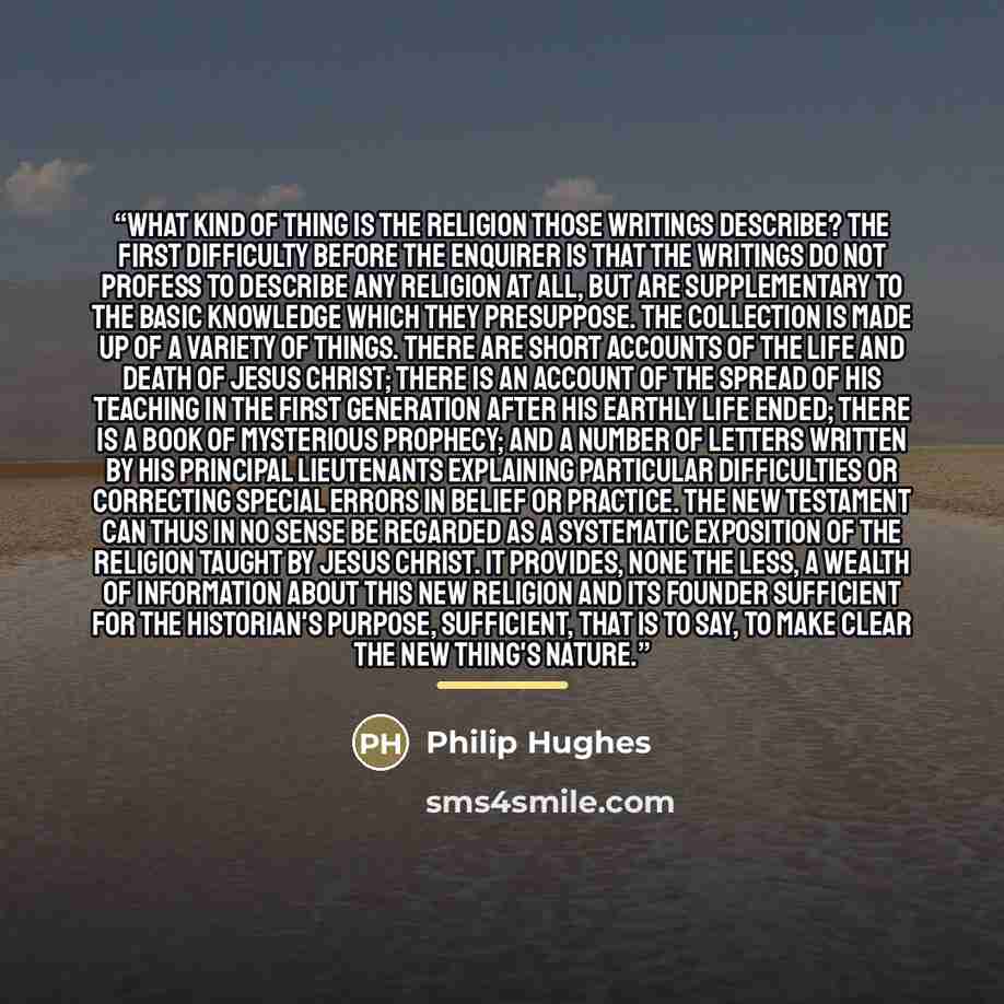 “What kind of thing is the religion those writings describe? The first difficulty before the enquirer is that the writings do not profess to describe any religion at all, but are supplementary to the basic knowledge which they presuppose. The collection is made up of a variety of things. There are…” quote by Philip Hughes