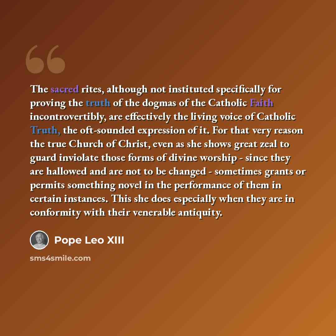 “The sacred rites, although not instituted specifically for proving the truth of the dogmas of the Catholic Faith incontrovertibly, are effectively the living voice of Catholic Truth, the oft-sounded expression of it. For that very reason the true Church of Christ, even as she shows great zeal to…” quote by Pope Leo XIII
