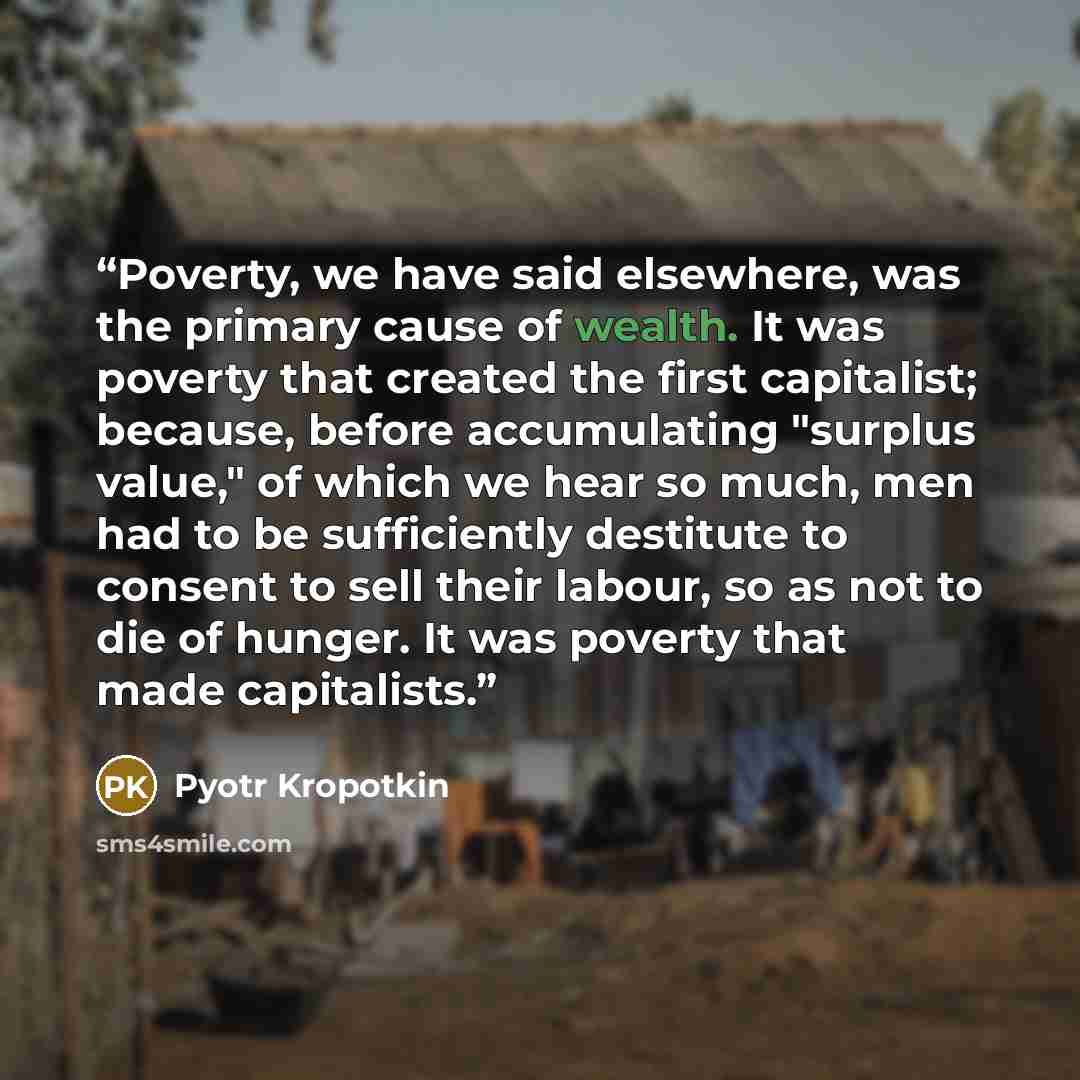 “Poverty, we have said elsewhere, was the primary cause of wealth. It was poverty that created the first capitalist; because, before accumulating "surplus value," of which we hear so much, men had to be sufficiently destitute to consent to sell their labour, so as not to die of hunger. It was…” quote by Pyotr Kropotkin