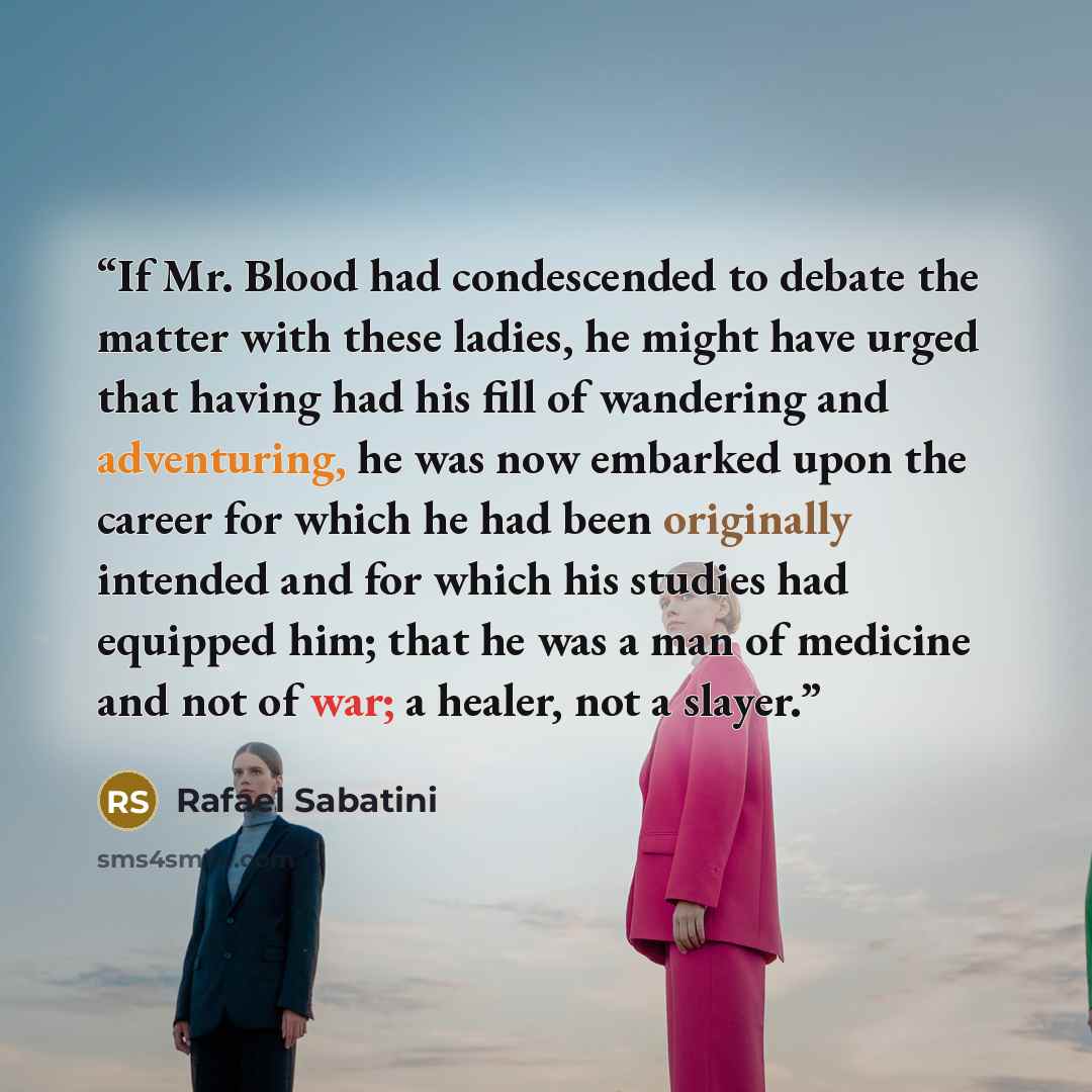 “If Mr. Blood had condescended to debate the matter with these ladies, he might have urged that having had his fill of wandering and adventuring, he was now embarked upon the career for which he had been originally intended and for which his studies had equipped him; that he was a man of medicine…” quote by Rafael Sabatini