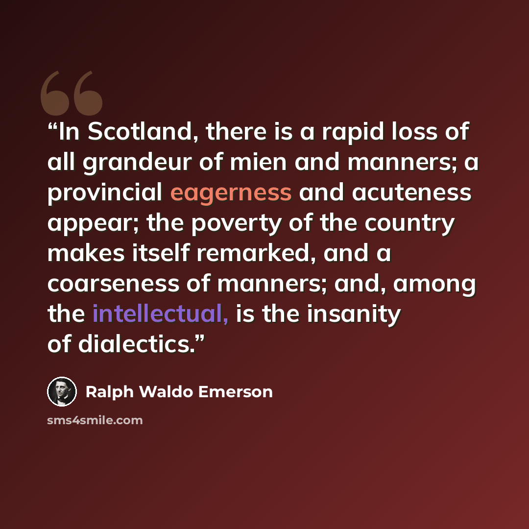 “In Scotland, there is a rapid loss of all grandeur of mien and manners; a provincial eagerness and acuteness appear; the poverty of the country makes itself remarked, and a coarseness of manners; and, among the intellectual, is the insanity of dialectics.” quote by Ralph Waldo Emerson