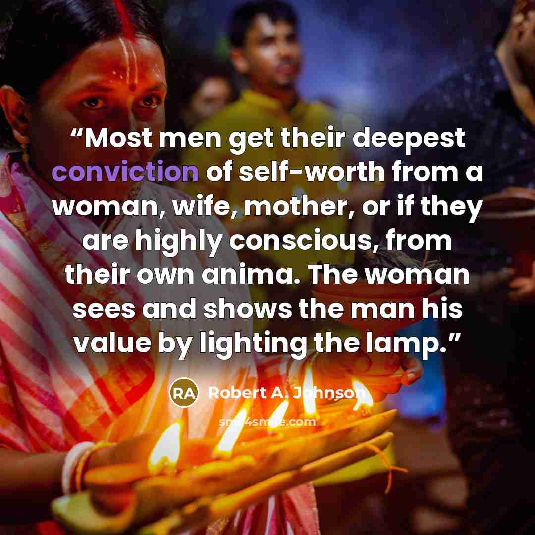 “Most men get their deepest conviction of self-worth from a woman, wife, mother, or if they are highly conscious, from their own anima. The woman sees and shows the man his value by lighting the lamp.” quote by Robert A. Johnson