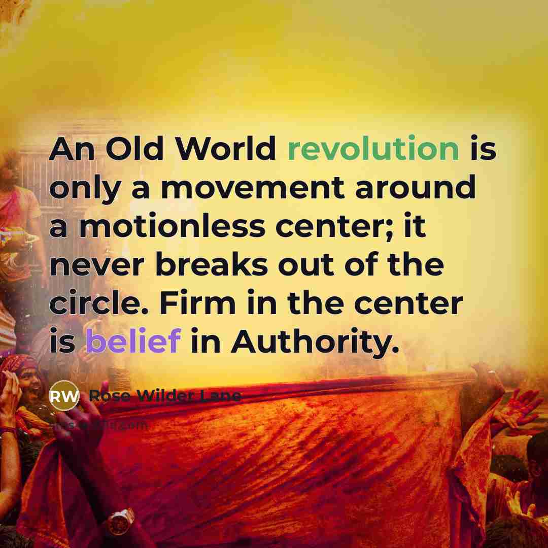 “An Old World revolution is only a movement around a motionless center; it never breaks out of the circle. Firm in the center is belief in Authority.” quote by Rose Wilder Lane