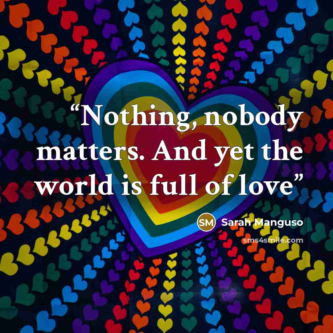“Nothing, nobody matters. And yet the world is full of love” quote by Sarah Manguso