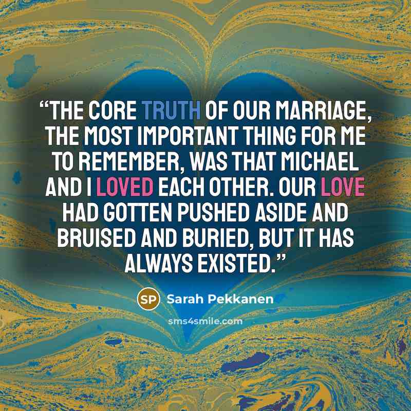 “The core truth of our marriage, the most important thing for me to remember, was that Michael and I loved each other. Our love had gotten pushed aside and bruised and buried, but it has always existed.” quote by Sarah Pekkanen