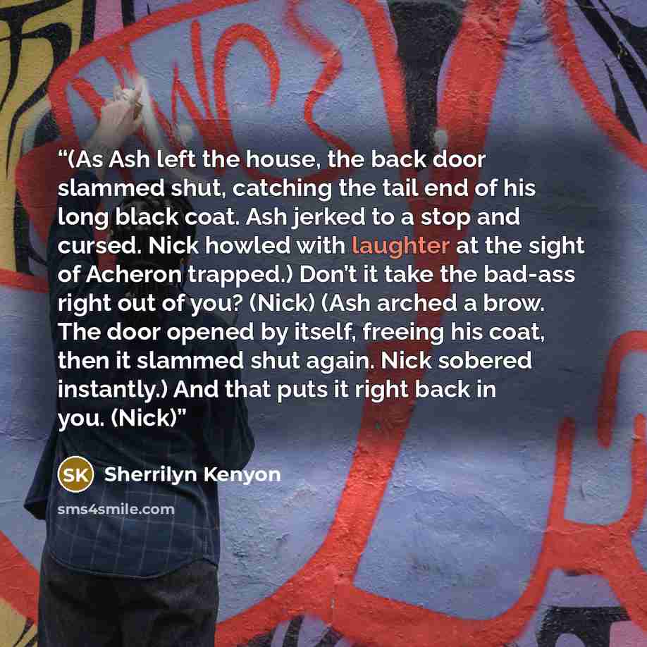 “(As Ash left the house, the back door slammed shut, catching the tail end of his long black coat. Ash jerked to a stop and cursed. Nick howled with laughter at the sight of Acheron trapped.) Don’t it take the bad-ass right out of you? (Nick) (Ash arched a brow. The door opened by itself, freeing…” quote by Sherrilyn Kenyon