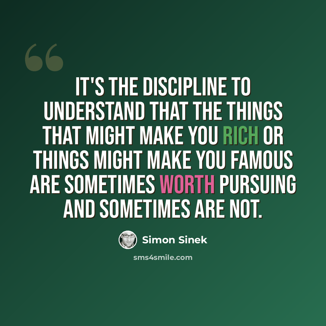 “It's the discipline to understand that the things that might make you rich or things might make you famous are sometimes worth pursuing and sometimes are not.” quote by Simon Sinek