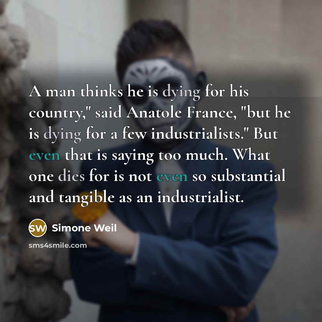 “A man thinks he is dying for his country," said Anatole France, "but he is dying for a few industrialists." But even that is saying too much. What one dies for is not even so substantial and tangible as an industrialist.” quote by Simone Weil