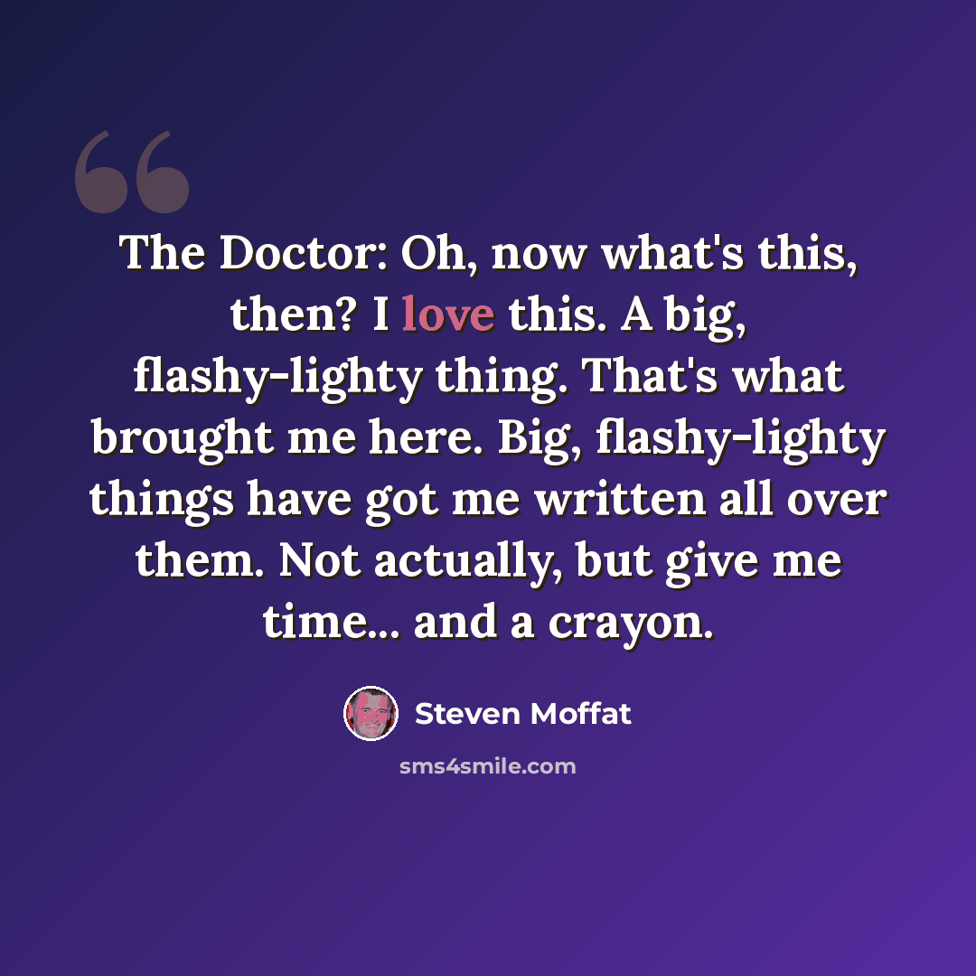“The Doctor: Oh, now what's this, then? I love this. A big, flashy-lighty thing. That's what brought me here. Big, flashy-lighty things have got me written all over them. Not actually, but give me time... and a crayon.” quote by Steven Moffat