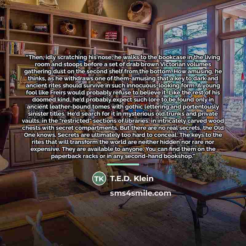 “Then, idly scratching his nose, he walks to the bookcase in the living room and stoops before a set of drab brown Victorian volumes gathering dust on the second shelf from the bottom. How amusing, he thinks, as he withdraws one of them-amusing that a key to dark and ancient rites should survive in…” quote by T.E.D. Klein