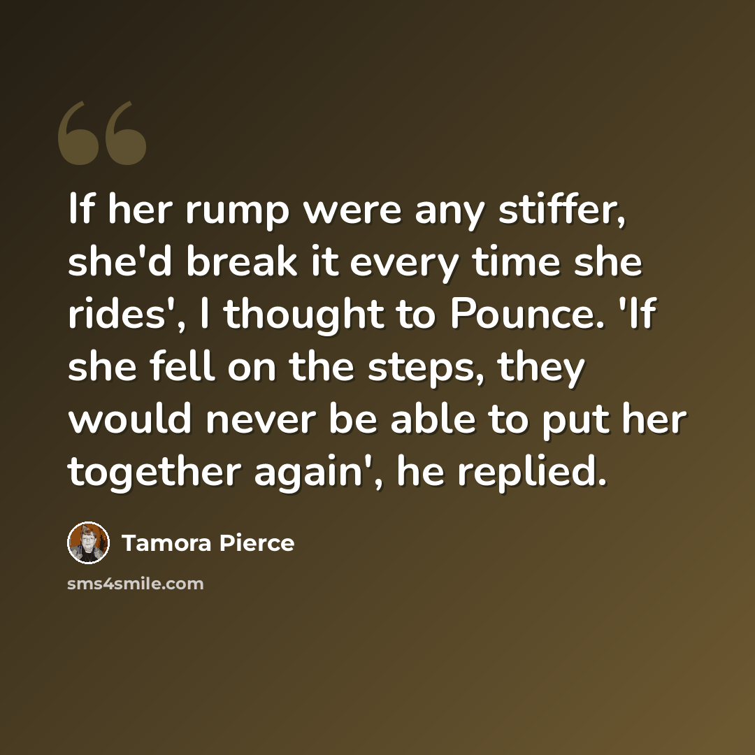 “If her rump were any stiffer, she'd break it every time she rides', I thought to Pounce. 'If she fell on the steps, they would never be able to put her together again', he replied.” quote by Tamora Pierce