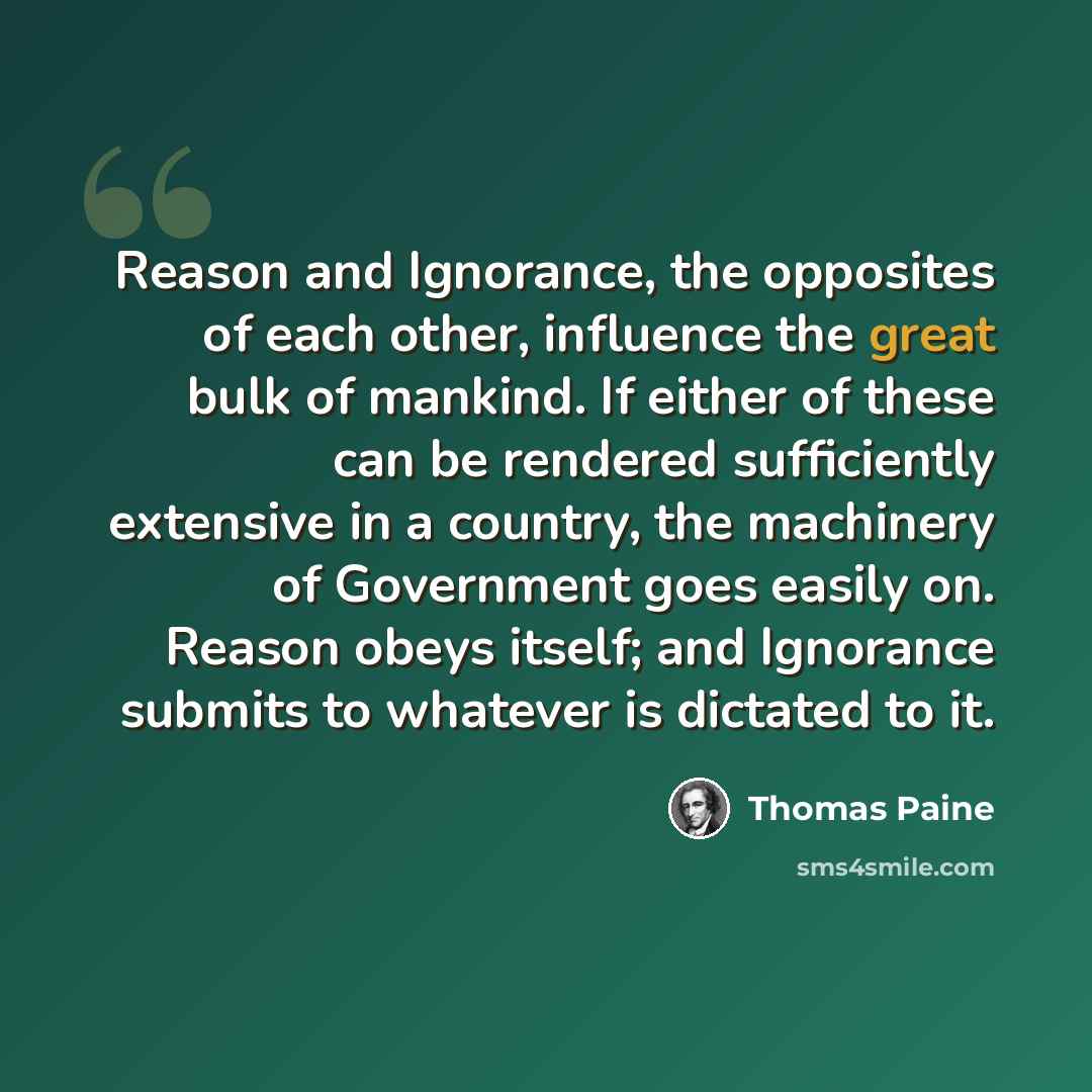 “Reason and Ignorance, the opposites of each other, influence the great bulk of mankind. If either of these can be rendered sufficiently extensive in a country, the machinery of Government goes easily on. Reason obeys itself; and Ignorance submits to whatever is dictated to it.” quote by Thomas Paine