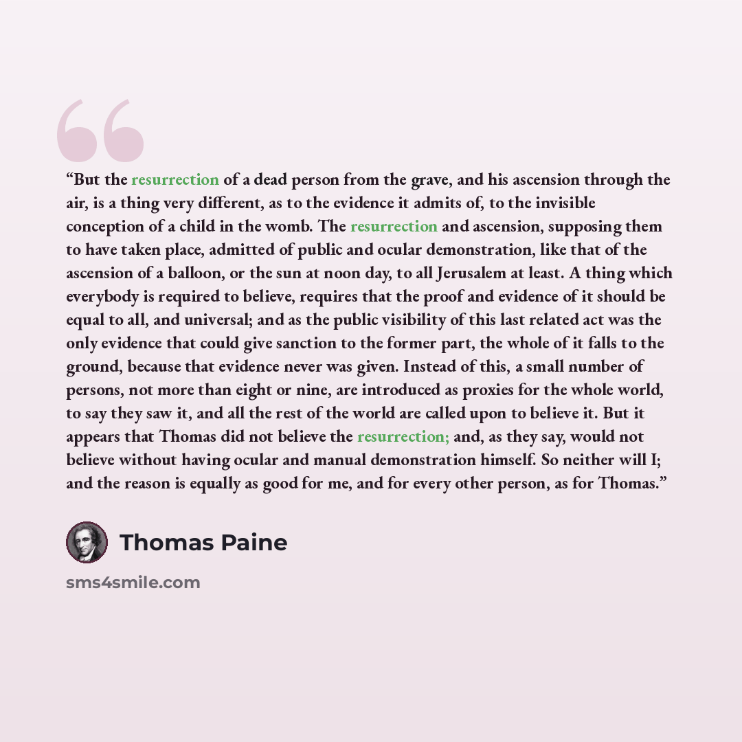“But the resurrection of a dead person from the grave, and his ascension through the air, is a thing very different, as to the evidence it admits of, to the invisible conception of a child in the womb. The resurrection and ascension, supposing them to have taken place, admitted of public and ocular…” quote by Thomas Paine