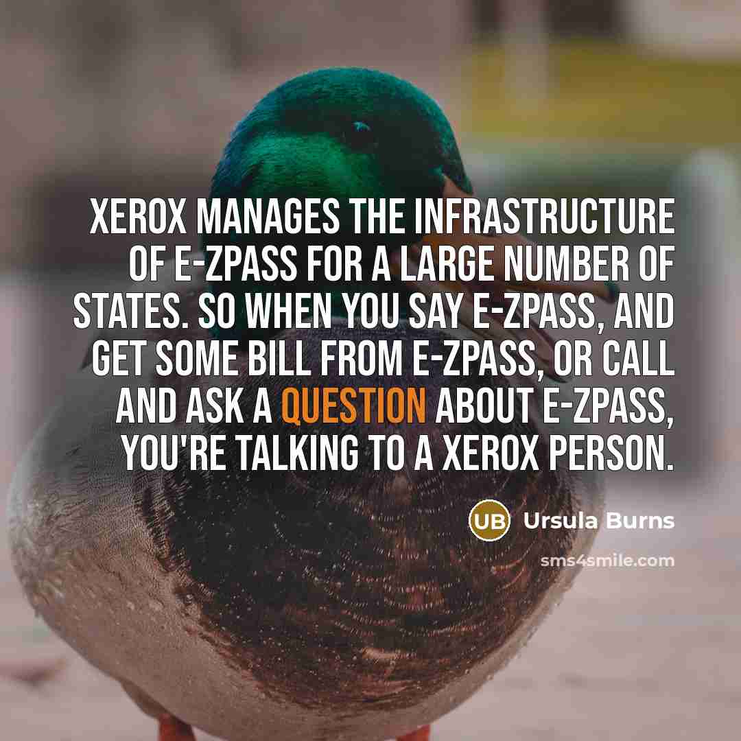 “Xerox manages the infrastructure of E-ZPass for a large number of states. So when you say E-ZPass, and get some bill from E-ZPass, or call and ask a question about E-ZPass, you're talking to a Xerox person.” quote by Ursula Burns