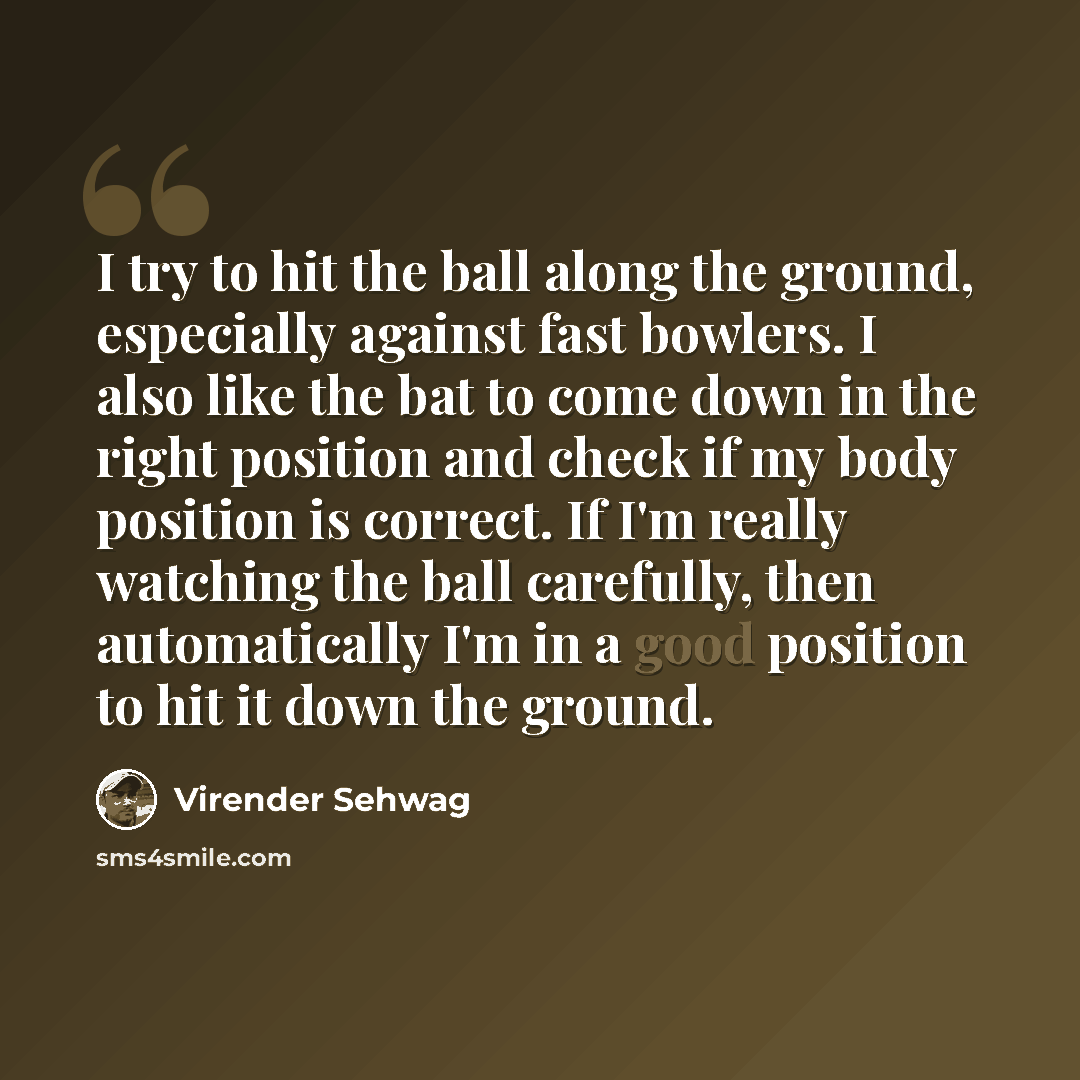 “I try to hit the ball along the ground, especially against fast bowlers. I also like the bat to come down in the right position and check if my body position is correct. If I'm really watching the ball carefully, then automatically I'm in a good position to hit it down the ground.” quote by Virender Sehwag