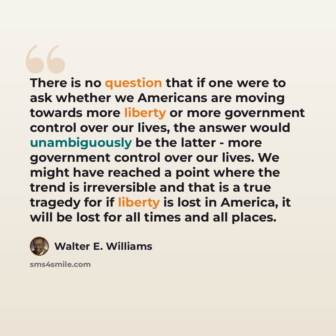 “There is no question that if one were to ask whether we Americans are moving towards more liberty or more government control over our lives, the answer would unambiguously be the latter - more government control over our lives. We might have reached a point where the trend is irreversible and that…” quote by Walter E. Williams