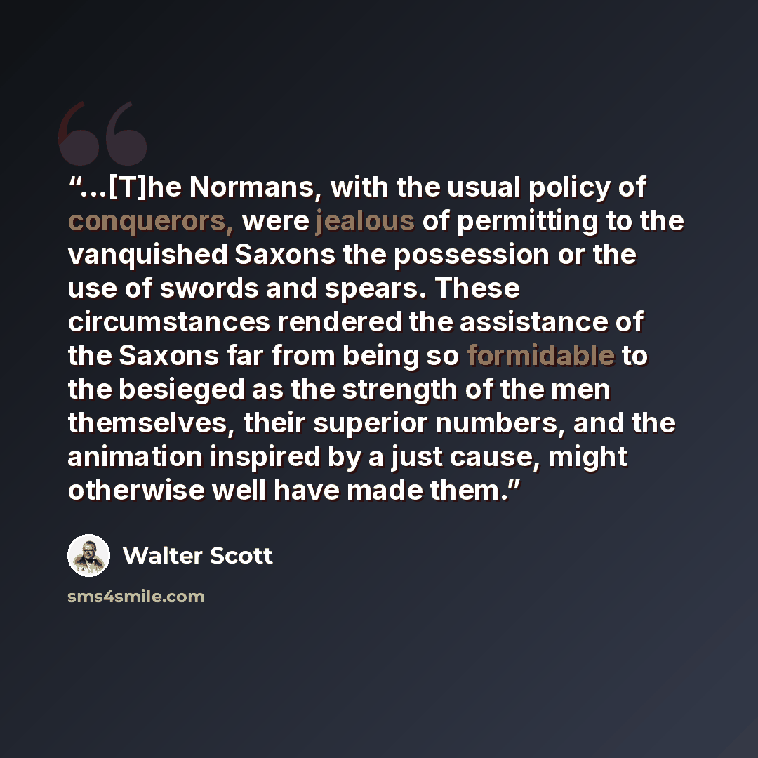 “...[T]he Normans, with the usual policy of conquerors, were jealous of permitting to the vanquished Saxons the possession or the use of swords and spears. These circumstances rendered the assistance of the Saxons far from being so formidable to the besieged as the strength of the men themselves…” quote by Walter Scott
