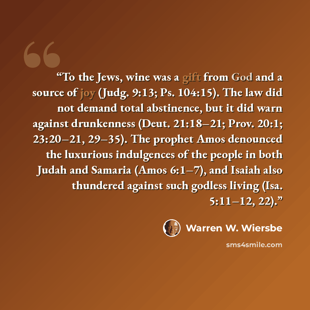 “To the Jews, wine was a gift from God and a source of joy (Judg. 9:13; Ps. 104:15). The law did not demand total abstinence, but it did warn against drunkenness (Deut. 21:18–21; Prov. 20:1; 23:20–21, 29–35). The prophet Amos denounced the luxurious indulgences of the people in both Judah and…” quote by Warren W. Wiersbe