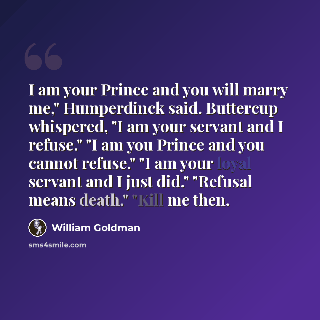 “I am your Prince and you will marry me," Humperdinck said. Buttercup whispered, "I am your servant and I refuse." "I am you Prince and you cannot refuse." "I am your loyal servant and I just did." "Refusal means death." "Kill me then.” quote by William Goldman
