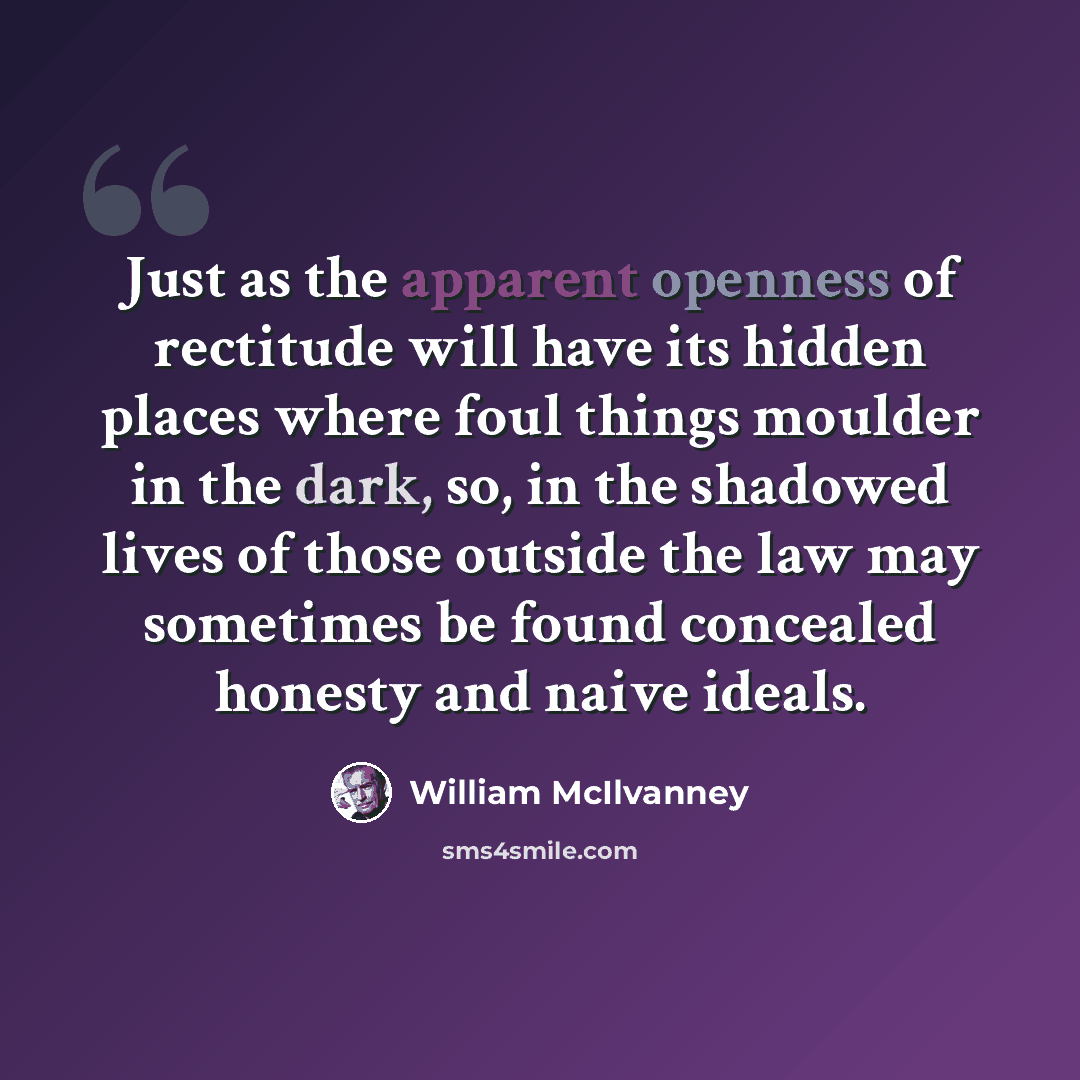 “Just as the apparent openness of rectitude will have its hidden places where foul things moulder in the dark, so, in the shadowed lives of those outside the law may sometimes be found concealed honesty and naive ideals.” quote by William McIlvanney