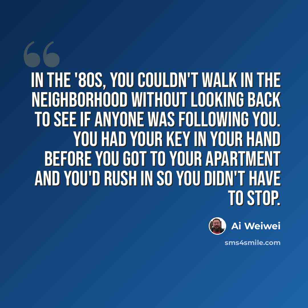 “In the '80s, you couldn't walk in the neighborhood without looking back to see if anyone was following you. You had your key in your hand before you got to your apartment and you'd rush in so you didn't have to stop.” quote by Ai Weiwei